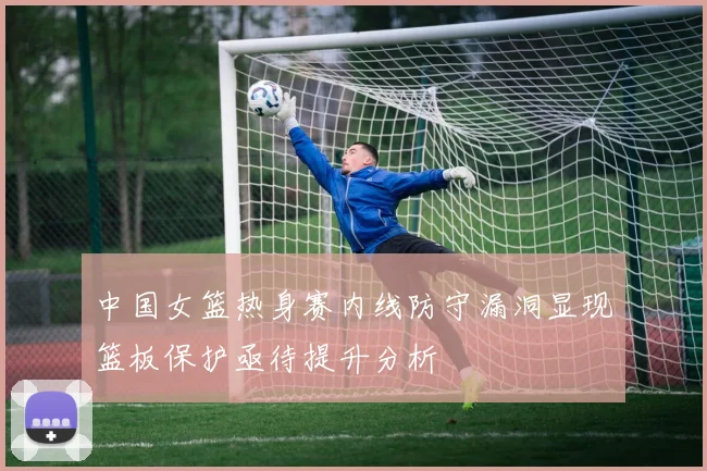 中国女篮热身赛内线防守漏洞显现篮板保护亟待提升分析