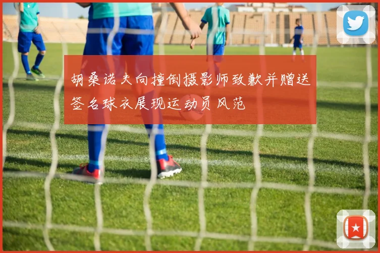 胡桑诺夫向撞倒摄影师致歉并赠送签名球衣展现运动员风范