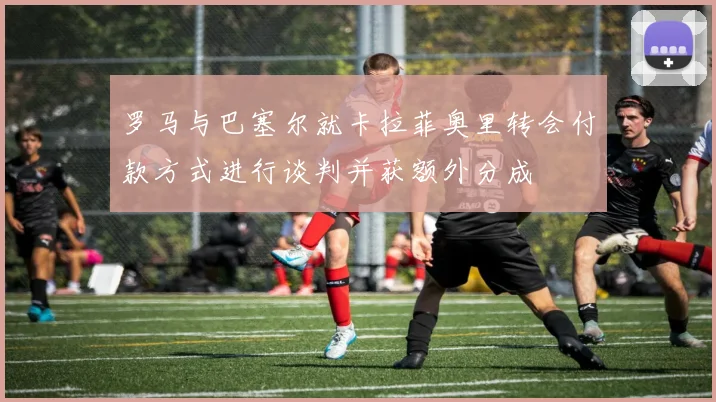 罗马与巴塞尔就卡拉菲奥里转会付款方式进行谈判并获额外分成