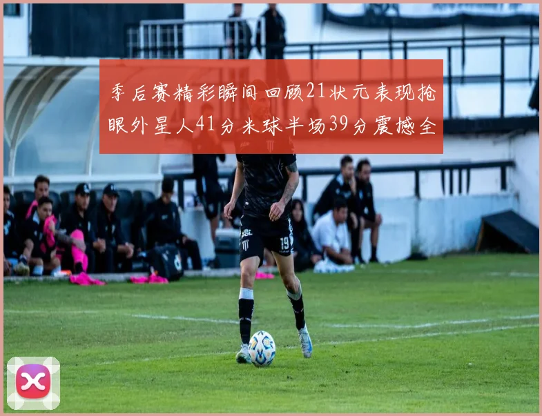 季后赛精彩瞬间回顾21状元表现抢眼外星人41分米球半场39分震撼全场