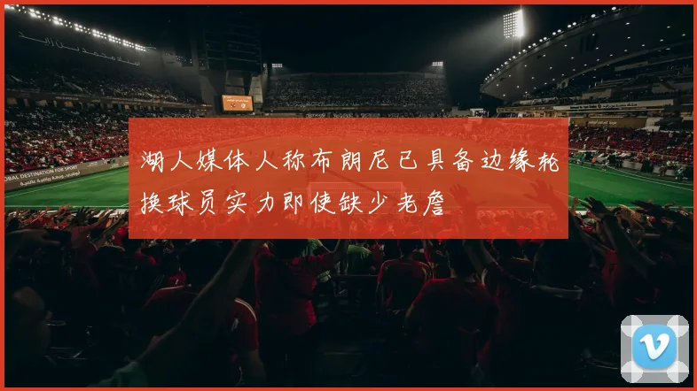 湖人媒体人称布朗尼已具备边缘轮换球员实力即使缺少老詹
