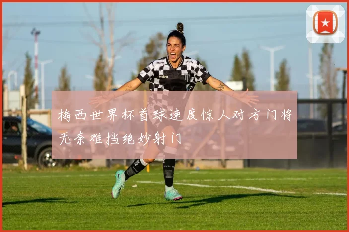梅西世界杯首球速度惊人对方门将无奈难挡绝妙射门