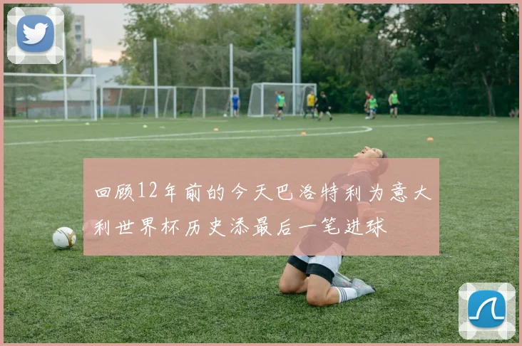 回顾12年前的今天巴洛特利为意大利世界杯历史添最后一笔进球