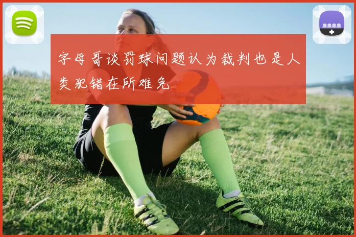 字母哥谈罚球问题认为裁判也是人类犯错在所难免