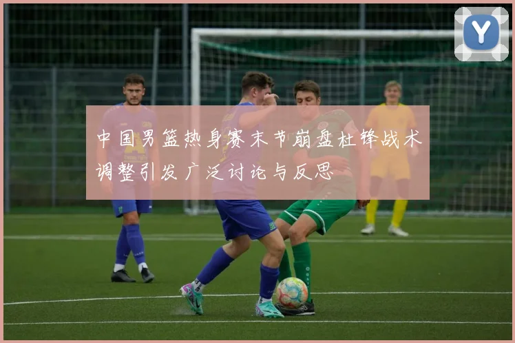 中国男篮热身赛末节崩盘杜锋战术调整引发广泛讨论与反思