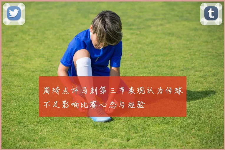 周琦点评马刺第三节表现认为传球不足影响比赛心态与经验