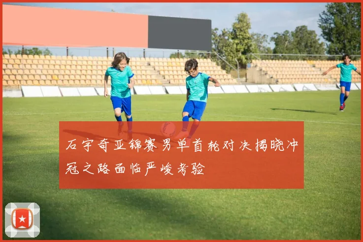 石宇奇亚锦赛男单首轮对决揭晓冲冠之路面临严峻考验