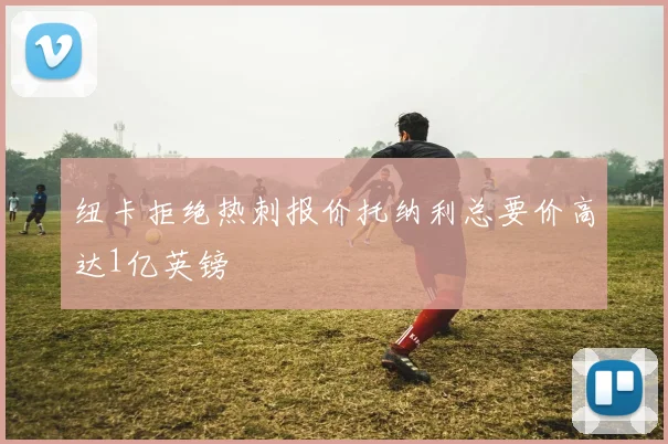纽卡拒绝热刺报价托纳利总要价高达1亿英镑