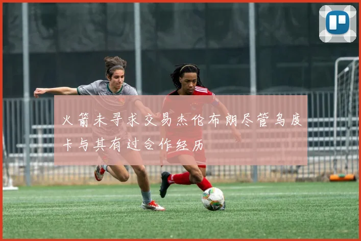 火箭未寻求交易杰伦布朗尽管乌度卡与其有过合作经历