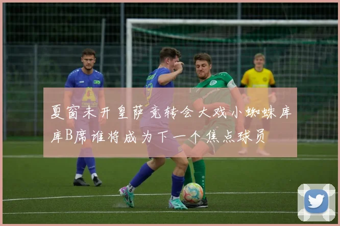 夏窗未开皇萨竞转会大戏小蜘蛛库库B席谁将成为下一个焦点球员