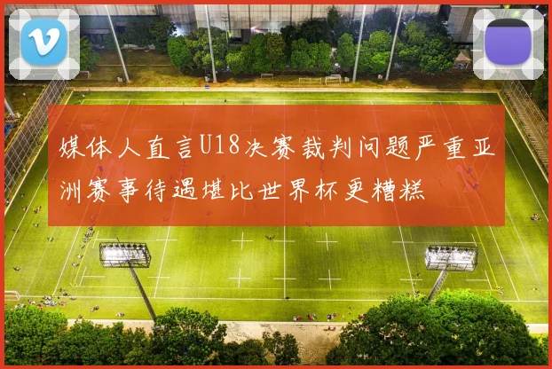 媒体人直言U18决赛裁判问题严重亚洲赛事待遇堪比世界杯更糟糕