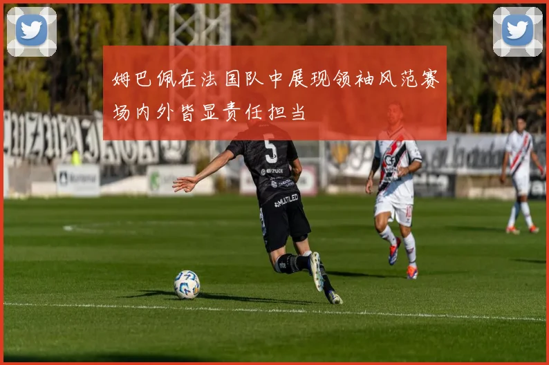 姆巴佩在法国队中展现领袖风范赛场内外皆显责任担当