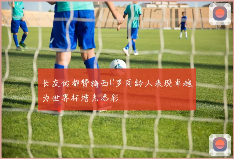 长友佑都赞梅西C罗同龄人表现卓越为世界杯增光添彩