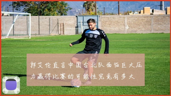 郭艾伦直言中国台北队面临巨大压力赢得比赛的可能性究竟有多大