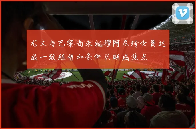尤文与巴黎尚未就穆阿尼转会费达成一致租借加条件买断成焦点