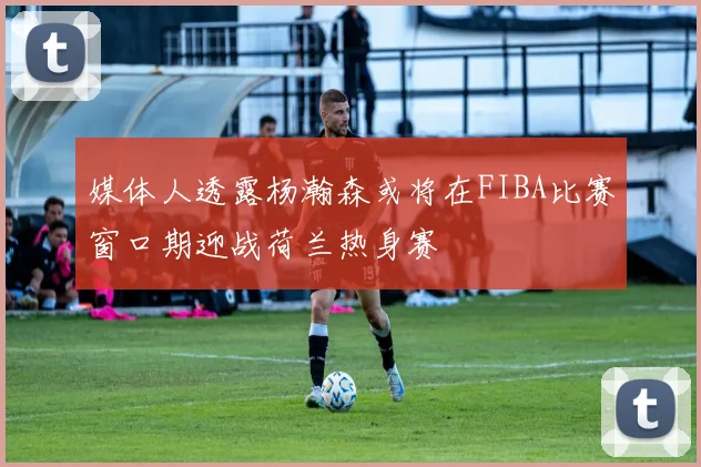 媒体人透露杨瀚森或将在FIBA比赛窗口期迎战荷兰热身赛