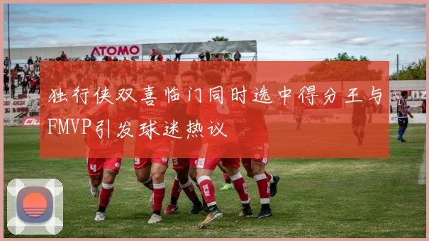 独行侠双喜临门同时选中得分王与FMVP引发球迷热议