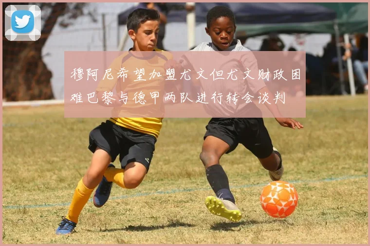 穆阿尼希望加盟尤文但尤文财政困难巴黎与德甲两队进行转会谈判