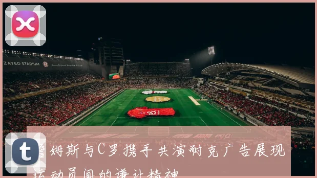 詹姆斯与C罗携手共演耐克广告展现运动员间的谦让精神