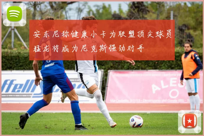安东尼称健康小卡为联盟顶尖球员猛龙将成为尼克斯强劲对手