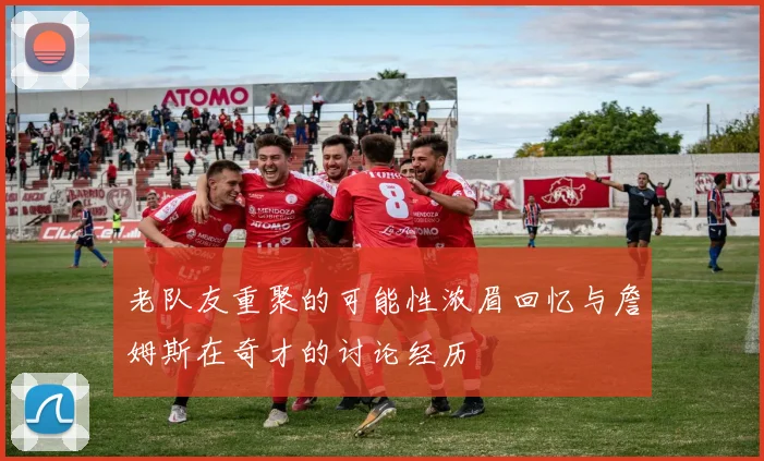 老队友重聚的可能性浓眉回忆与詹姆斯在奇才的讨论经历